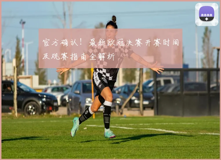 官方确认！最新欧冠决赛开赛时间及观赛指南全解析