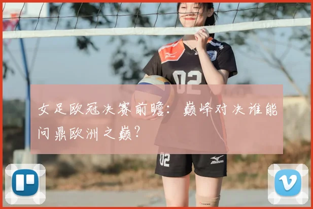 女足欧冠决赛前瞻：巅峰对决谁能问鼎欧洲之巅？