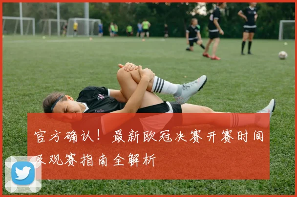 官方确认！最新欧冠决赛开赛时间及观赛指南全解析