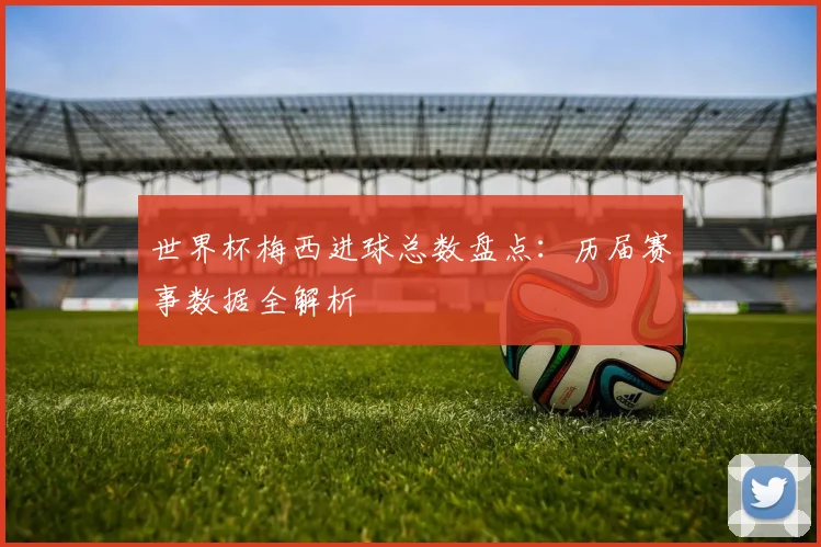 世界杯梅西进球总数盘点：历届赛事数据全解析