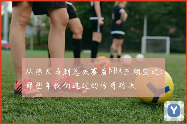 从热火马刺总决赛看NBA王朝变迁：那些年我们追过的传奇对决
