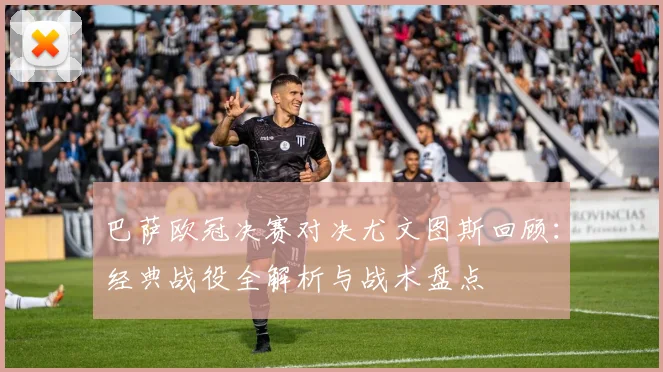 巴萨欧冠决赛对决尤文图斯回顾：经典战役全解析与战术盘点