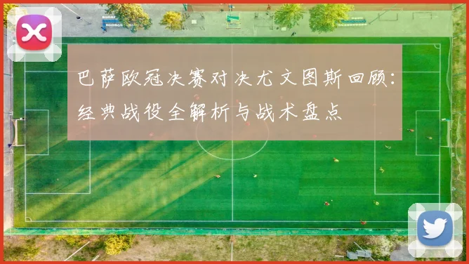 巴萨欧冠决赛对决尤文图斯回顾：经典战役全解析与战术盘点