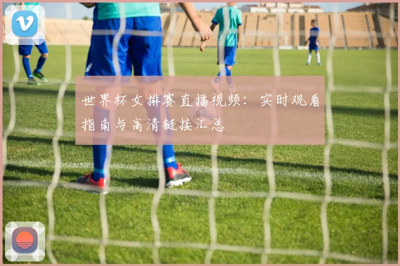 世界杯女排赛直播视频：实时观看指南与高清链接汇总