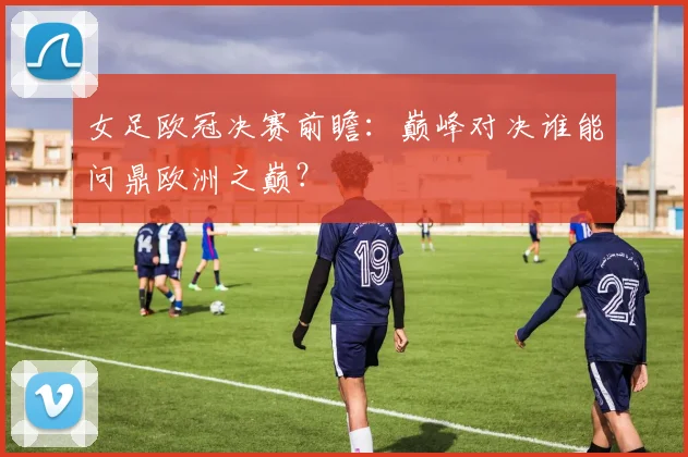 女足欧冠决赛前瞻：巅峰对决谁能问鼎欧洲之巅？