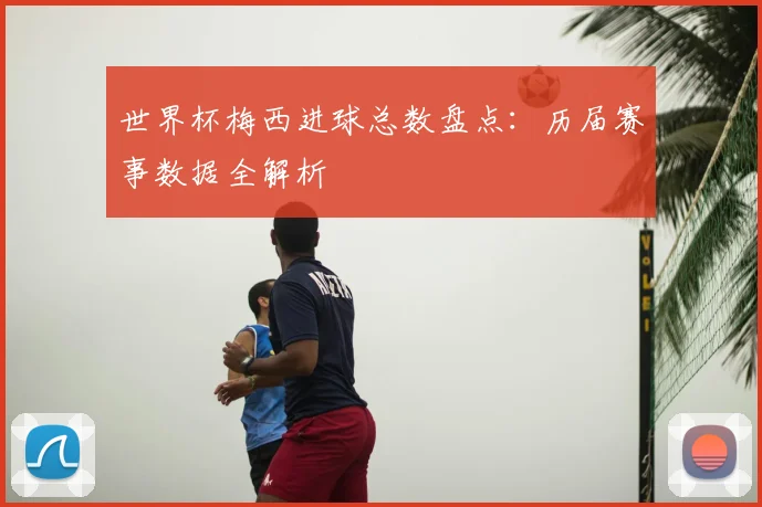 世界杯梅西进球总数盘点：历届赛事数据全解析