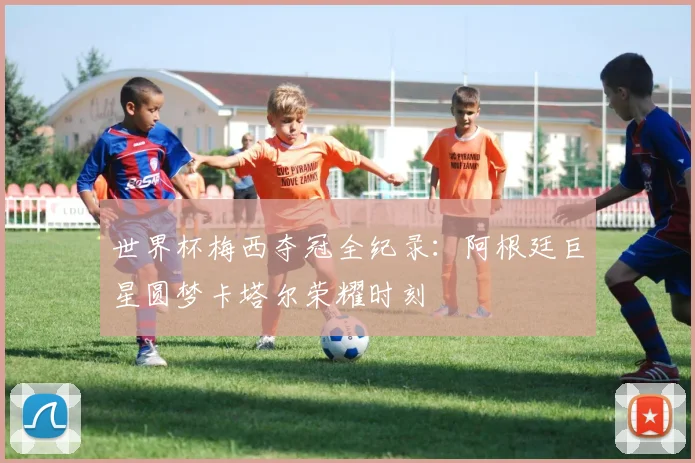 世界杯梅西夺冠全纪录：阿根廷巨星圆梦卡塔尔荣耀时刻