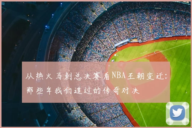 从热火马刺总决赛看NBA王朝变迁:那些年我们追过的传奇对决